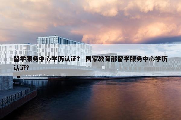 留学服务中心学历认证？ 国家教育部留学服务中心学历认证？