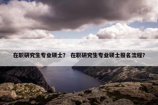 在职研究生专业硕士？ 在职研究生专业硕士报名流程？
