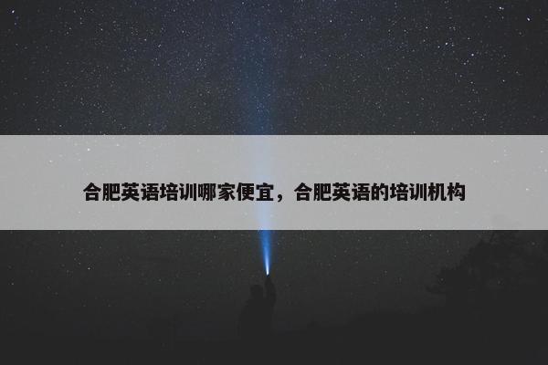 合肥英语培训哪家便宜，合肥英语的培训机构