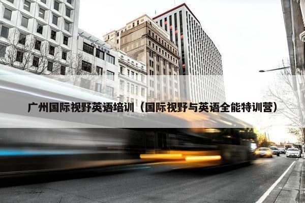 广州国际视野英语培训（国际视野与英语全能特训营）