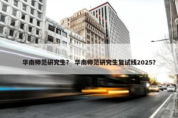 华南师范研究生？ 华南师范研究生复试线2025？