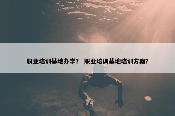 职业培训基地办学？ 职业培训基地培训方案？