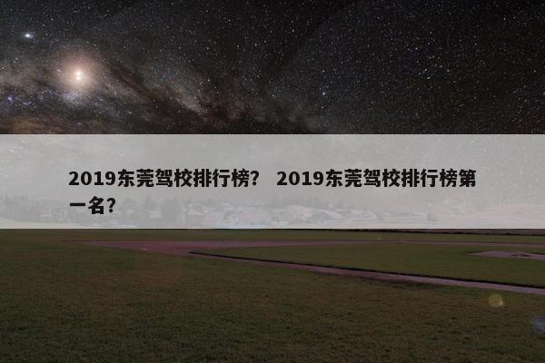 2019东莞驾校排行榜？ 2019东莞驾校排行榜第一名？