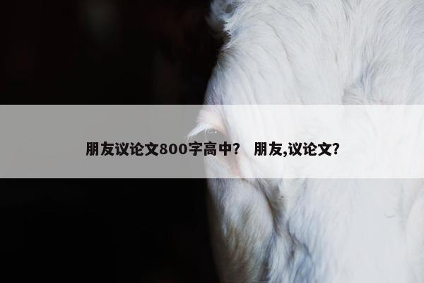 朋友议论文800字高中？ 朋友,议论文？