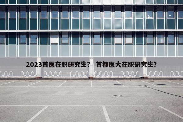 2023首医在职研究生？ 首都医大在职研究生？