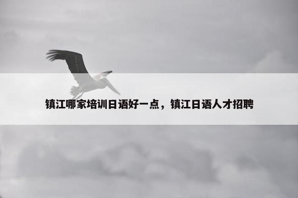 镇江哪家培训日语好一点，镇江日语人才招聘