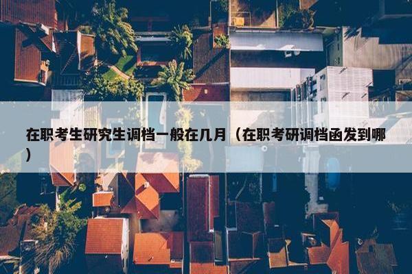 在职考生研究生调档一般在几月（在职考研调档函发到哪）