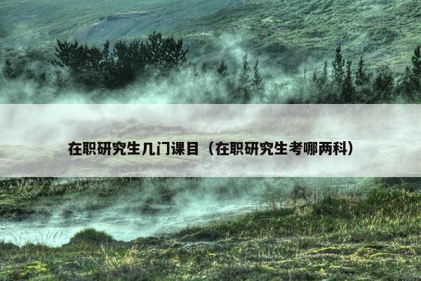 在职研究生几门课目（在职研究生考哪两科）