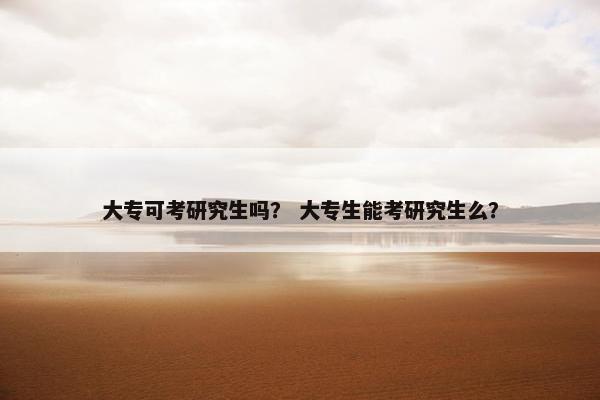 大专可考研究生吗？ 大专生能考研究生么？