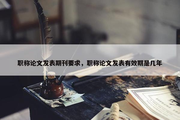 职称论文发表期刊要求，职称论文发表有效期是几年
