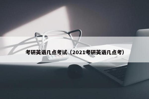 考研英语几点考试（2021考研英语几点考）