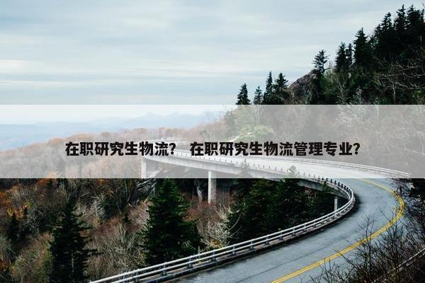 在职研究生物流？ 在职研究生物流管理专业？
