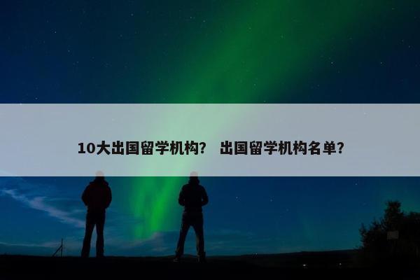 10大出国留学机构？ 出国留学机构名单？