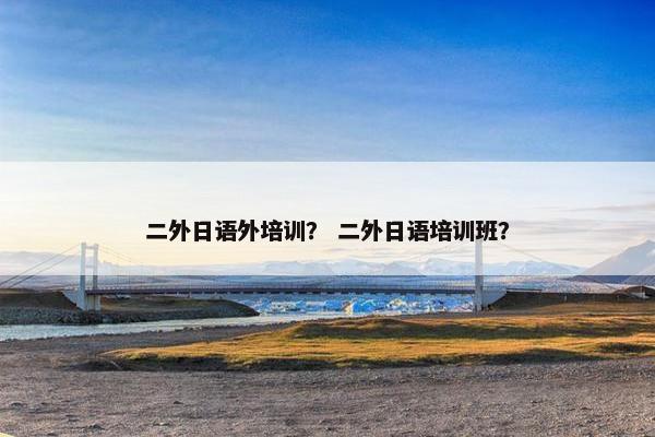 二外日语外培训？ 二外日语培训班？