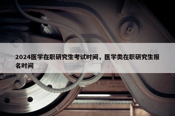 2024医学在职研究生考试时间，医学类在职研究生报名时间