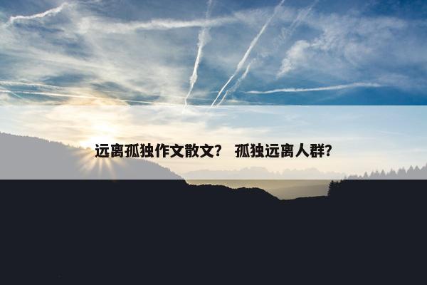 远离孤独作文散文？ 孤独远离人群？