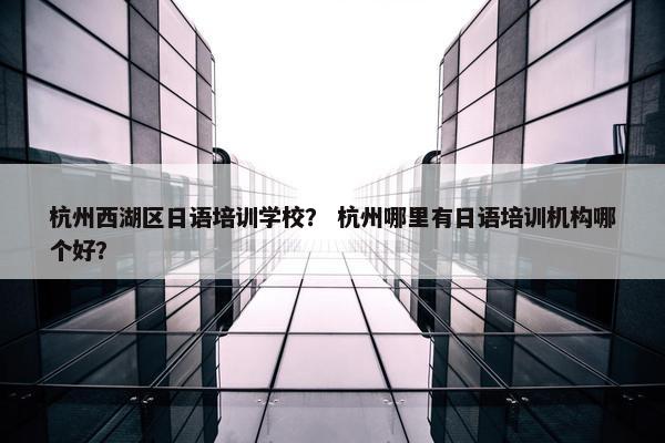 杭州西湖区日语培训学校？ 杭州哪里有日语培训机构哪个好？