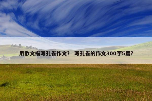 用散文描写孔雀作文？ 写孔雀的作文300字5篇？