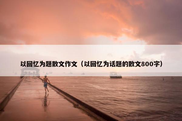 以回忆为题散文作文（以回忆为话题的散文800字）