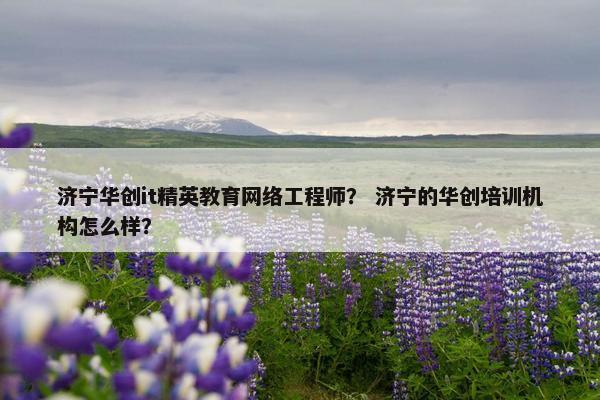 济宁华创it精英教育网络工程师？ 济宁的华创培训机构怎么样？