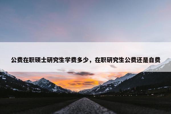 公费在职硕士研究生学费多少，在职研究生公费还是自费