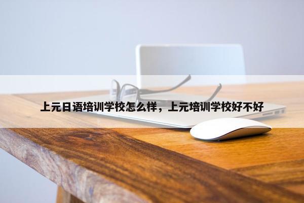 上元日语培训学校怎么样，上元培训学校好不好