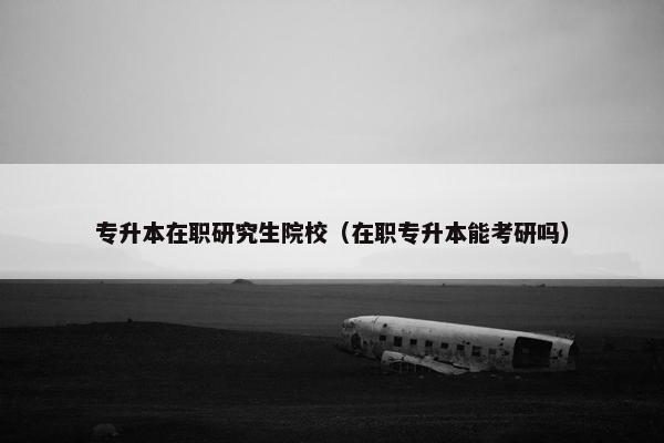 专升本在职研究生院校（在职专升本能考研吗）