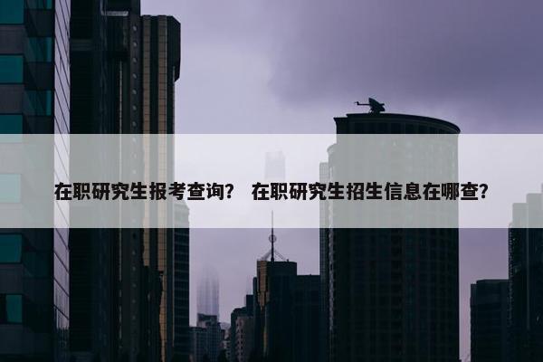 在职研究生报考查询？ 在职研究生招生信息在哪查？