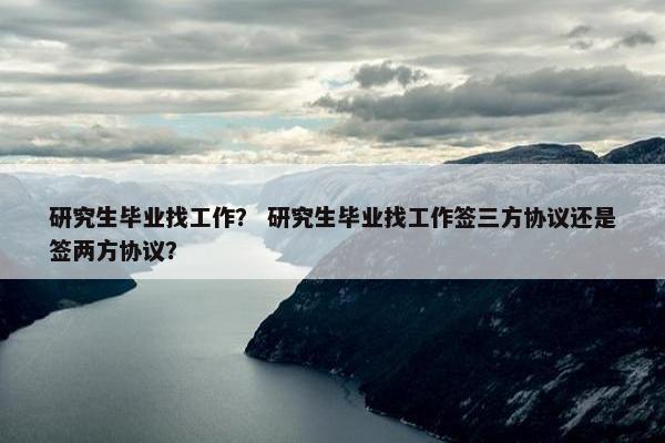 研究生毕业找工作？ 研究生毕业找工作签三方协议还是签两方协议？