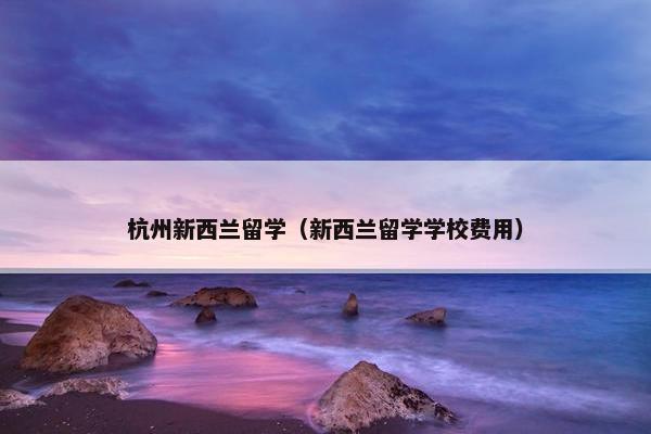 杭州新西兰留学（新西兰留学学校费用）