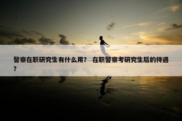 警察在职研究生有什么用？ 在职警察考研究生后的待遇？