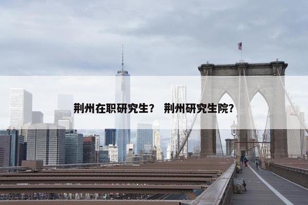 荆州在职研究生？ 荆州研究生院？