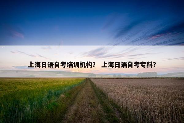 上海日语自考培训机构？ 上海日语自考专科？