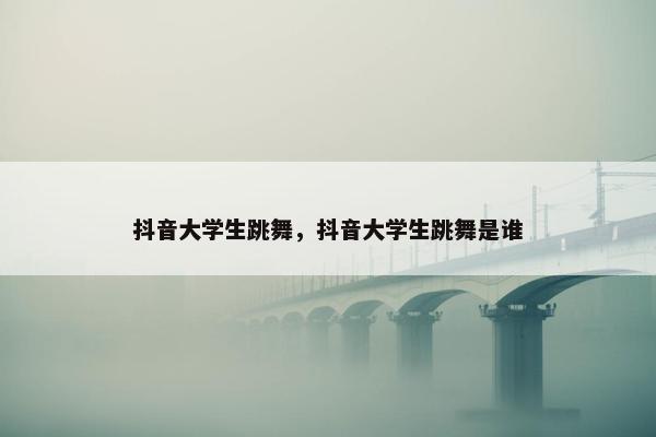 抖音大学生跳舞，抖音大学生跳舞是谁