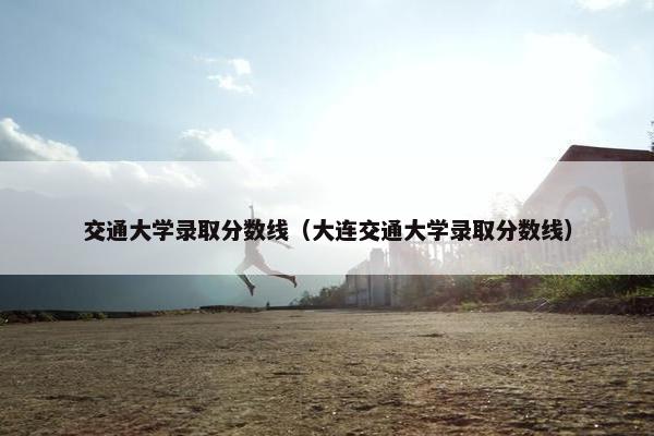 交通大学录取分数线（大连交通大学录取分数线）