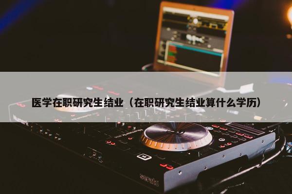 医学在职研究生结业（在职研究生结业算什么学历）