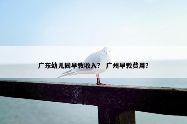 广东幼儿园早教收入？ 广州早教费用？