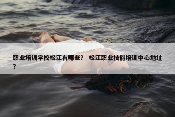 职业培训学校松江有哪些？ 松江职业技能培训中心地址？