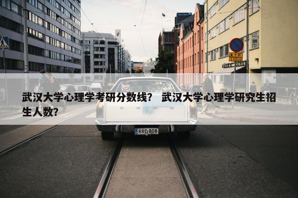 武汉大学心理学考研分数线？ 武汉大学心理学研究生招生人数？