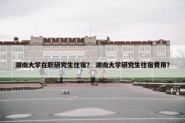 湖南大学在职研究生住宿？ 湖南大学研究生住宿费用？