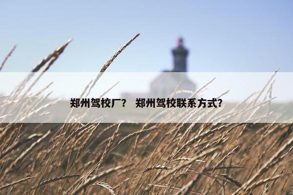 郑州驾校厂？ 郑州驾校联系方式？