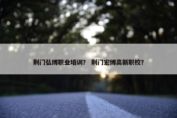 荆门弘博职业培训？ 荆门宏博高新职校？
