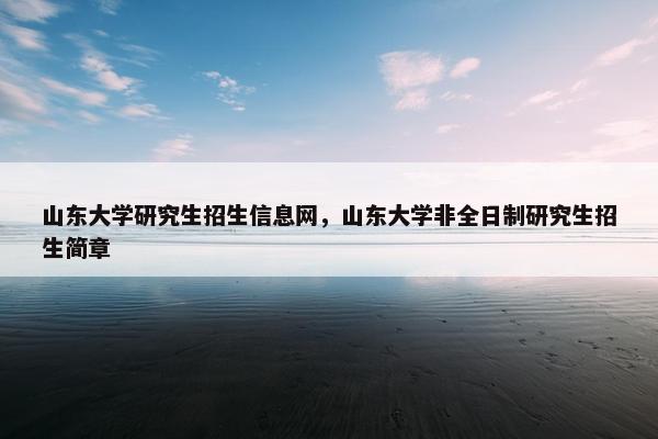 山东大学研究生招生信息网，山东大学非全日制研究生招生简章