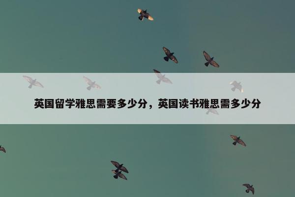 英国留学雅思需要多少分，英国读书雅思需多少分
