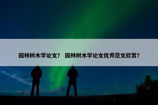 园林树木学论文？ 园林树木学论文优秀范文欣赏？