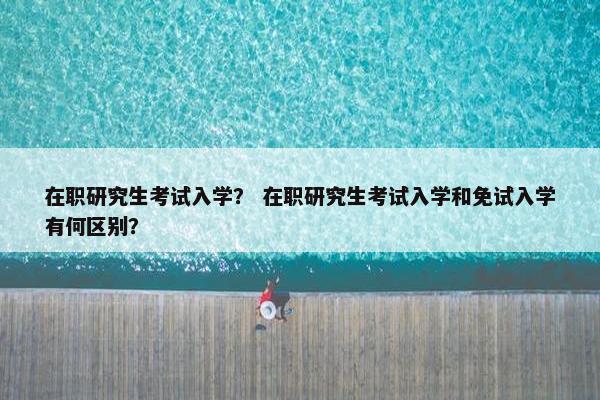 在职研究生考试入学？ 在职研究生考试入学和免试入学有何区别？