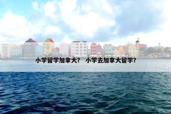 小学留学加拿大？ 小学去加拿大留学？