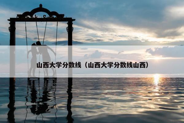 山西大学分数线（山西大学分数线山西）