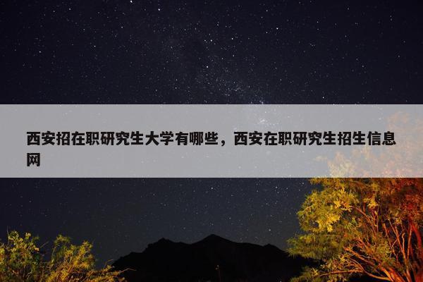 西安招在职研究生大学有哪些，西安在职研究生招生信息网