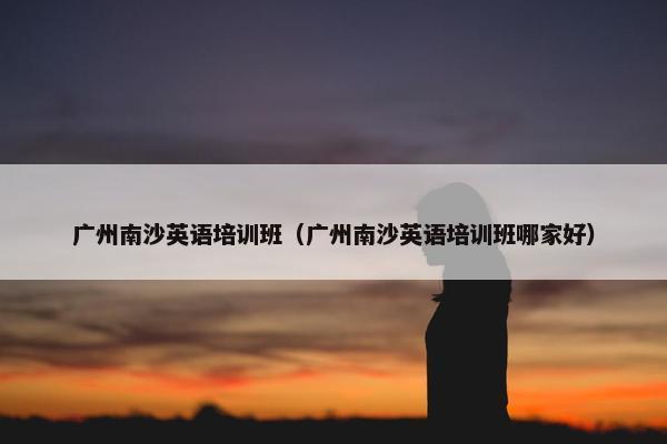 广州南沙英语培训班（广州南沙英语培训班哪家好）